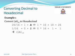 Converting Decimal to
Hexadecimal
Example 1
Convert (26)10 to Hexadecimal
26/16 = 1 + A  1 * 16 + 10 = 26
1/16 = 0 + 1  0 * 16 + 1 = 1
 (1A)16
23/10/2018 Data Types Lecture 1 Part 2 15
 