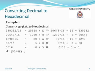 Converting Decimal to
Hexadecimal
Example 2
Convert (330382)10 to Hexadecimal
330382/16 = 20648 + E  20648*16 + 14 = 330382
20648/16 = 1290 + 8  1290*16 + 8 = 20648
1290/16 = 80 + A  80*16 + 10 = 1290
80/16 = 5 + 0  5*16 + 0 = 80
5/16 = 0 + 5  0*16 + 5 = 5
 (50A8E)16
23/10/2018 Data Types Lecture 1 Part 2 16
 