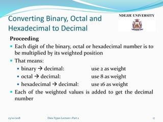 Converting Binary, Octal and
Hexadecimal to Decimal
Proceeding
 Each digit of the binary, octal or hexadecimal number is to
be multiplied by its weighted position
 That means:
 binary  decimal: use 2 as weight
 octal  decimal: use 8 as weight
 hexadecimal  decimal: use 16 as weight
 Each of the weighted values is added to get the decimal
number
23/10/2018 Data Types Lecture 1 Part 2 17
 