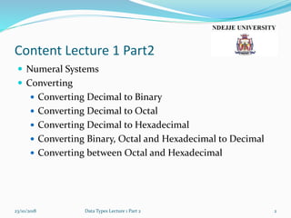 Content Lecture 1 Part2
 Numeral Systems
 Converting
 Converting Decimal to Binary
 Converting Decimal to Octal
 Converting Decimal to Hexadecimal
 Converting Binary, Octal and Hexadecimal to Decimal
 Converting between Octal and Hexadecimal
23/10/2018 Data Types Lecture 1 Part 2 2
 