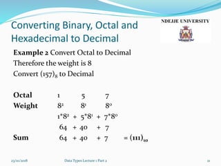 Converting Binary, Octal and
Hexadecimal to Decimal
Example 2 Convert Octal to Decimal
Therefore the weight is 8
Convert (157)8 to Decimal
Octal 1 5 7
Weight 82 81 80
1*82 + 5*81 + 7*80
64 + 40 + 7
Sum 64 + 40 + 7 = (111)10
23/10/2018 Data Types Lecture 1 Part 2 21
 