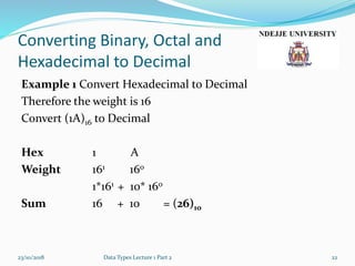 Converting Binary, Octal and
Hexadecimal to Decimal
Example 1 Convert Hexadecimal to Decimal
Therefore the weight is 16
Convert (1A)16 to Decimal
Hex 1 A
Weight 161 160
1*161 + 10* 160
Sum 16 + 10 = (26)10
23/10/2018 Data Types Lecture 1 Part 2 22
 