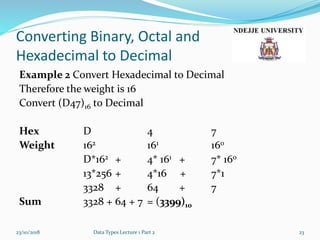Converting Binary, Octal and
Hexadecimal to Decimal
Example 2 Convert Hexadecimal to Decimal
Therefore the weight is 16
Convert (D47)16 to Decimal
Hex D 4 7
Weight 162 161 160
D*162 + 4* 161 + 7* 160
13*256 + 4*16 + 7*1
3328 + 64 + 7
Sum 3328 + 64 + 7 = (3399)10
23/10/2018 Data Types Lecture 1 Part 2 23
 