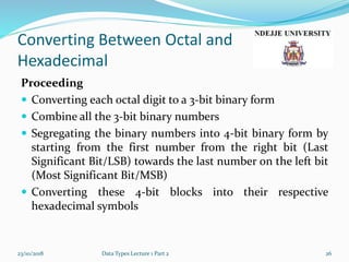 Converting Between Octal and
Hexadecimal
Proceeding
 Converting each octal digit to a 3-bit binary form
 Combine all the 3-bit binary numbers
 Segregating the binary numbers into 4-bit binary form by
starting from the first number from the right bit (Last
Significant Bit/LSB) towards the last number on the left bit
(Most Significant Bit/MSB)
 Converting these 4-bit blocks into their respective
hexadecimal symbols
23/10/2018 Data Types Lecture 1 Part 2 26
 