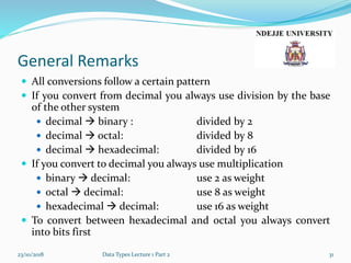 General Remarks
 All conversions follow a certain pattern
 If you convert from decimal you always use division by the base
of the other system
 decimal  binary : divided by 2
 decimal  octal: divided by 8
 decimal  hexadecimal: divided by 16
 If you convert to decimal you always use multiplication
 binary  decimal: use 2 as weight
 octal  decimal: use 8 as weight
 hexadecimal  decimal: use 16 as weight
 To convert between hexadecimal and octal you always convert
into bits first
23/10/2018 Data Types Lecture 1 Part 2 31
 