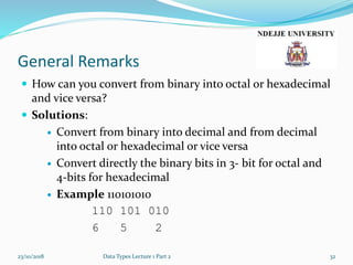 General Remarks
 How can you convert from binary into octal or hexadecimal
and vice versa?
 Solutions:
 Convert from binary into decimal and from decimal
into octal or hexadecimal or vice versa
 Convert directly the binary bits in 3- bit for octal and
4-bits for hexadecimal
 Example 110101010
110 101 010
6 5 2
23/10/2018 Data Types Lecture 1 Part 2 32
 