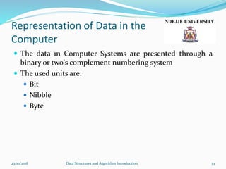 Representation of Data in the
Computer
 The data in Computer Systems are presented through a
binary or two's complement numbering system
 The used units are:
 Bit
 Nibble
 Byte
23/10/2018 Data Structures and Algorithm Introduction 33
 