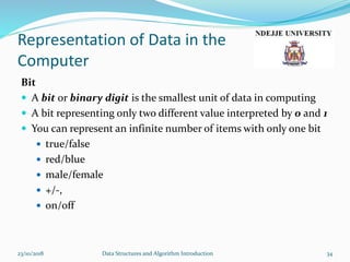 Representation of Data in the
Computer
Bit
 A bit or binary digit is the smallest unit of data in computing
 A bit representing only two different value interpreted by 0 and 1
 You can represent an infinite number of items with only one bit
 true/false
 red/blue
 male/female
 +/-,
 on/off
23/10/2018 Data Structures and Algorithm Introduction 34
 