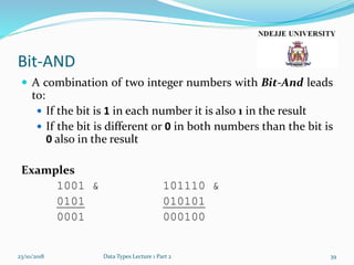 Bit-AND
 A combination of two integer numbers with Bit-And leads
to:
 If the bit is 1 in each number it is also 1 in the result
 If the bit is different or 0 in both numbers than the bit is
0 also in the result
Examples
1001 & 101110 &
0101 010101
0001 000100
23/10/2018 Data Types Lecture 1 Part 2 39
 