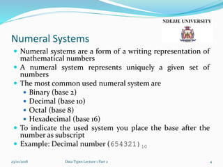 Numeral Systems
 Numeral systems are a form of a writing representation of
mathematical numbers
 A numeral system represents uniquely a given set of
numbers
 The most common used numeral system are
 Binary (base 2)
 Decimal (base 10)
 Octal (base 8)
 Hexadecimal (base 16)
 To indicate the used system you place the base after the
number as subscript
 Example: Decimal number (654321)10
23/10/2018 Data Types Lecture 1 Part 2 4
 