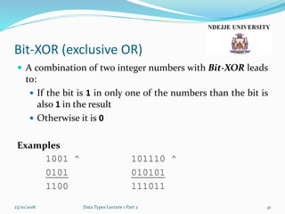 Bit-XOR (exclusive OR)
 A combination of two integer numbers with Bit-XOR leads
to:
 If the bit is 1 in only one of the numbers than the bit is
also 1 in the result
 Otherwise it is 0
Examples
1001 ^ 101110 ^
0101 010101
1100 111011
23/10/2018 Data Types Lecture 1 Part 2 41
 