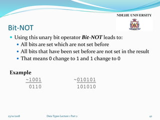Bit-NOT
 Using this unary bit operator Bit-NOT leads to:
 All bits are set which are not set before
 All bits that have been set before are not set in the result
 That means 0 change to 1 and 1 change to 0
Example
~1001 ~010101
0110 101010
23/10/2018 Data Types Lecture 1 Part 2 42
 