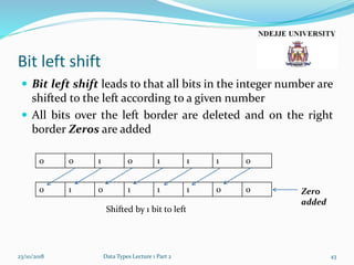 Bit left shift
 Bit left shift leads to that all bits in the integer number are
shifted to the left according to a given number
 All bits over the left border are deleted and on the right
border Zeros are added
23/10/2018 Data Types Lecture 1 Part 2 43
0 0 1 0 1 1 1 0
0 1 0 1 1 1 0 0 Zero
added
Shifted by 1 bit to left
 