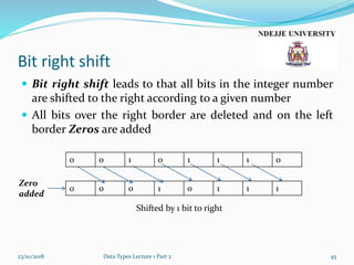 Bit right shift
 Bit right shift leads to that all bits in the integer number
are shifted to the right according to a given number
 All bits over the right border are deleted and on the left
border Zeros are added
23/10/2018 Data Types Lecture 1 Part 2 45
0 0 1 0 1 1 1 0
0 0 0 1 0 1 1 1
Shifted by 1 bit to right
Zero
added
 