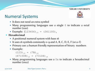 Numeral Systems
 It does not need an extra symbol
 Many programming languages use a single 0 to indicate a octal
number (020)
 Example: (123456)10 = (361100)8
 Hexadecimal
 A positional numeral system with base 16
 It uses 16 symbols commonly 0–9 and A, B, C, D, E, F (or a–f)
 Primary use: a human friendly representation of binary numbers
 Example:
(123)10 = (7B)16
(471508)10 = (731D4)16
 Many programming languages use a 0x to indicate a hexadecimal
number (0x12)
23/10/2018 Data Types Lecture 1 Part 2 6
 