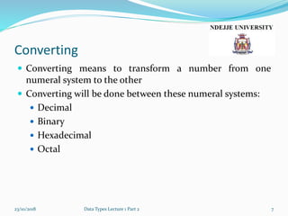 Converting
 Converting means to transform a number from one
numeral system to the other
 Converting will be done between these numeral systems:
 Decimal
 Binary
 Hexadecimal
 Octal
23/10/2018 Data Types Lecture 1 Part 2 7
 
