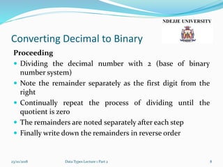 Converting Decimal to Binary
Proceeding
 Dividing the decimal number with 2 (base of binary
number system)
 Note the remainder separately as the first digit from the
right
 Continually repeat the process of dividing until the
quotient is zero
 The remainders are noted separately after each step
 Finally write down the remainders in reverse order
23/10/2018 Data Types Lecture 1 Part 2 8
 