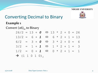 Converting Decimal to Binary
Example 1
Convert (26)10 to Binary
26/2 = 13 + 0  13 * 2 + 0 = 26
13/2 = 6 + 1  6 * 2 + 1 = 13
6/2 = 3 + 0  3 * 2 + 0 = 6
3/2 = 1 + 1  1 * 2 + 1 = 3
1/2 = 0 + 1  0 * 2 + 1 = 1
 (1 1 0 1 0)2
23/10/2018 Data Types Lecture 1 Part 2 9
 