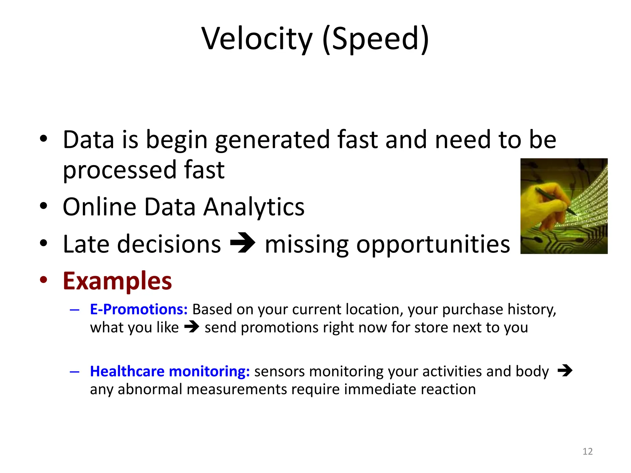 Velocity (Speed)
• Data is begin generated fast and need to be
processed fast
• Online Data Analytics
• Late decisions  missing opportunities
• Examples
– E-Promotions: Based on your current location, your purchase history,
what you like  send promotions right now for store next to you
– Healthcare monitoring: sensors monitoring your activities and body 
any abnormal measurements require immediate reaction
12
 