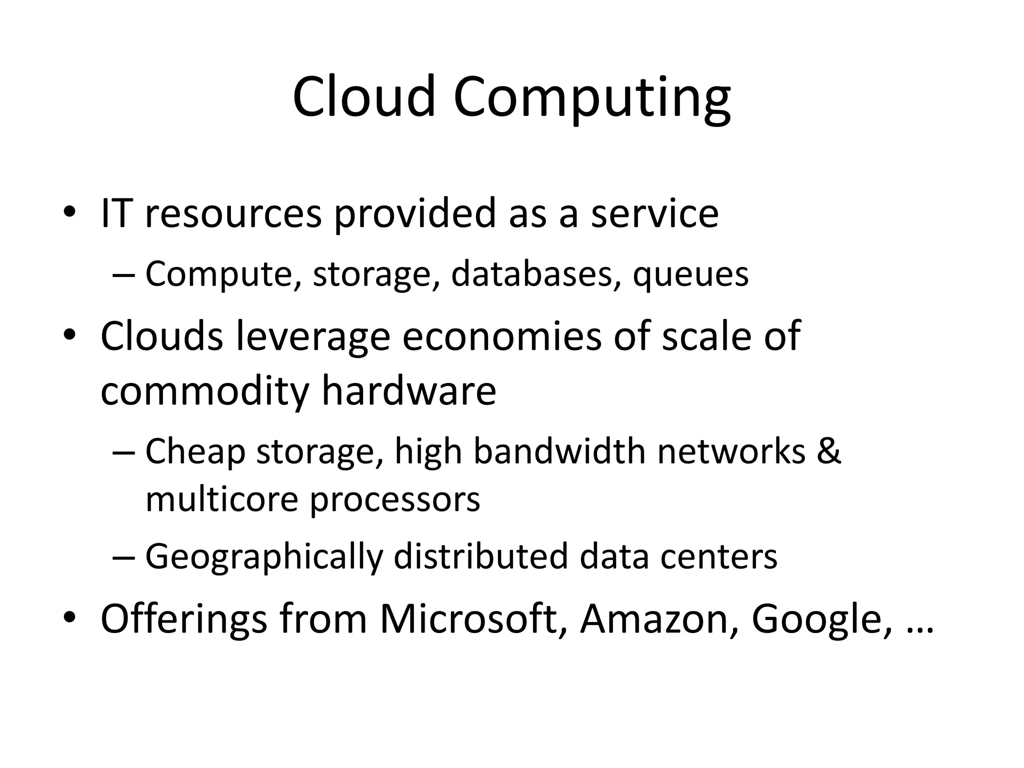 Cloud Computing
• IT resources provided as a service
– Compute, storage, databases, queues
• Clouds leverage economies of scale of
commodity hardware
– Cheap storage, high bandwidth networks &
multicore processors
– Geographically distributed data centers
• Offerings from Microsoft, Amazon, Google, …
 