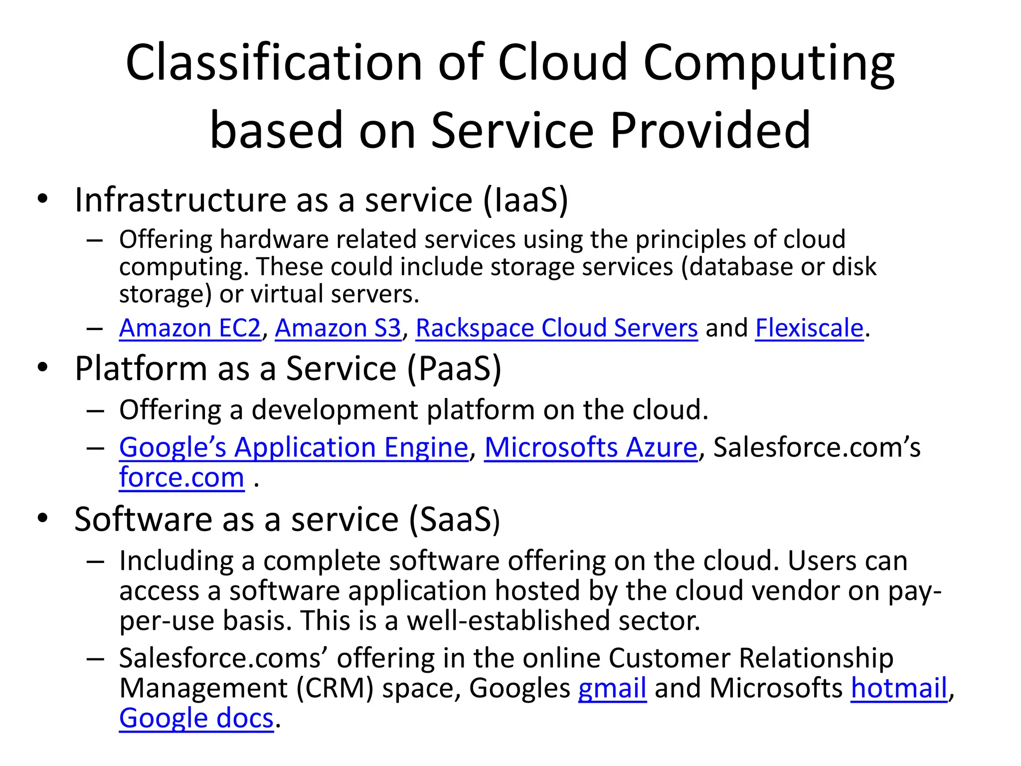 Classification of Cloud Computing
based on Service Provided
• Infrastructure as a service (IaaS)
– Offering hardware related services using the principles of cloud
computing. These could include storage services (database or disk
storage) or virtual servers.
– Amazon EC2, Amazon S3, Rackspace Cloud Servers and Flexiscale.
• Platform as a Service (PaaS)
– Offering a development platform on the cloud.
– Google’s Application Engine, Microsofts Azure, Salesforce.com’s
force.com .
• Software as a service (SaaS)
– Including a complete software offering on the cloud. Users can
access a software application hosted by the cloud vendor on pay-
per-use basis. This is a well-established sector.
– Salesforce.coms’ offering in the online Customer Relationship
Management (CRM) space, Googles gmail and Microsofts hotmail,
Google docs.
 