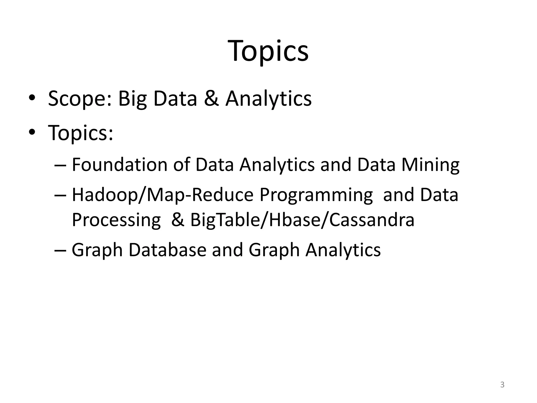 Topics
• Scope: Big Data & Analytics
• Topics:
– Foundation of Data Analytics and Data Mining
– Hadoop/Map-Reduce Programming and Data
Processing & BigTable/Hbase/Cassandra
– Graph Database and Graph Analytics
3
 
