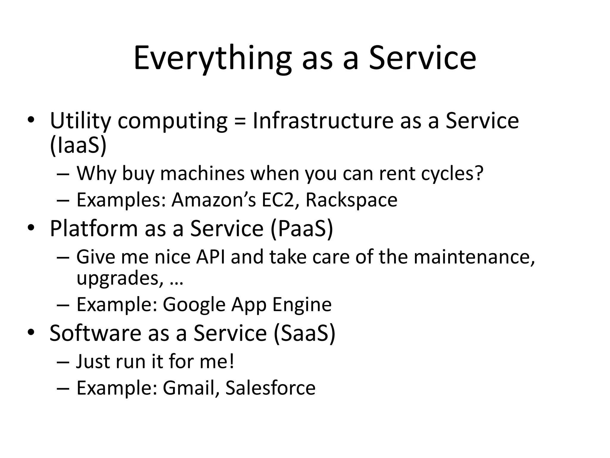 Everything as a Service
• Utility computing = Infrastructure as a Service
(IaaS)
– Why buy machines when you can rent cycles?
– Examples: Amazon’s EC2, Rackspace
• Platform as a Service (PaaS)
– Give me nice API and take care of the maintenance,
upgrades, …
– Example: Google App Engine
• Software as a Service (SaaS)
– Just run it for me!
– Example: Gmail, Salesforce
 