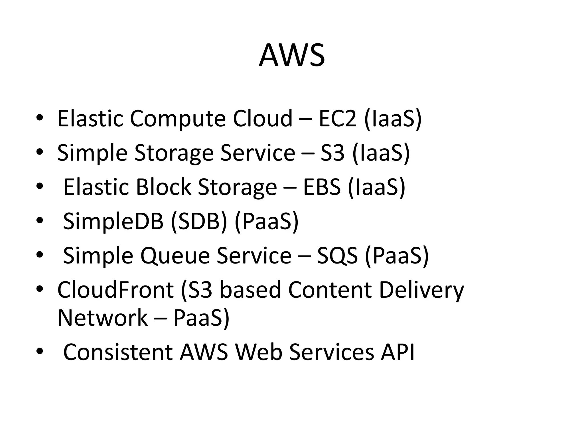 AWS
• Elastic Compute Cloud – EC2 (IaaS)
• Simple Storage Service – S3 (IaaS)
• Elastic Block Storage – EBS (IaaS)
• SimpleDB (SDB) (PaaS)
• Simple Queue Service – SQS (PaaS)
• CloudFront (S3 based Content Delivery
Network – PaaS)
• Consistent AWS Web Services API
 