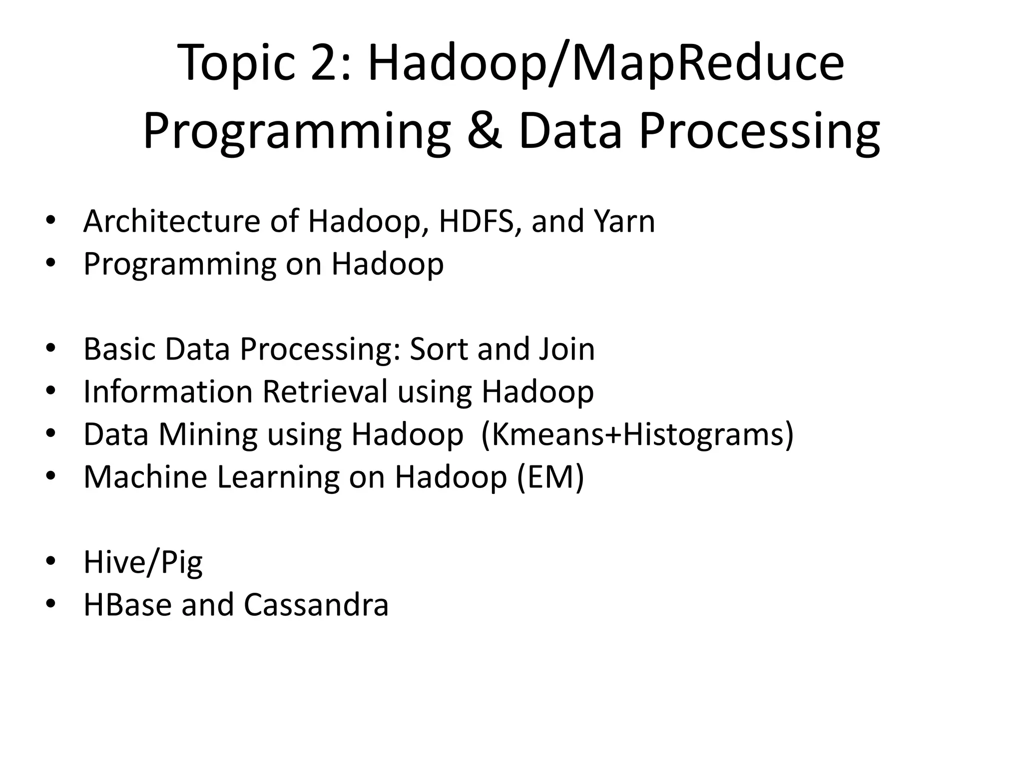 Topic 2: Hadoop/MapReduce
Programming & Data Processing
• Architecture of Hadoop, HDFS, and Yarn
• Programming on Hadoop
• Basic Data Processing: Sort and Join
• Information Retrieval using Hadoop
• Data Mining using Hadoop (Kmeans+Histograms)
• Machine Learning on Hadoop (EM)
• Hive/Pig
• HBase and Cassandra
 