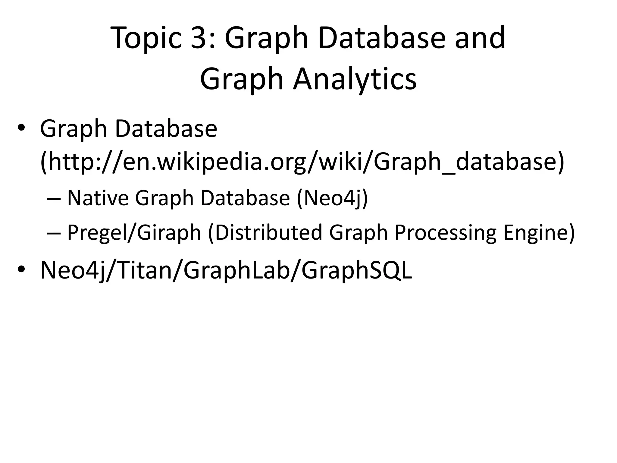 Topic 3: Graph Database and
Graph Analytics
• Graph Database
(http://en.wikipedia.org/wiki/Graph_database)
– Native Graph Database (Neo4j)
– Pregel/Giraph (Distributed Graph Processing Engine)
• Neo4j/Titan/GraphLab/GraphSQL
 