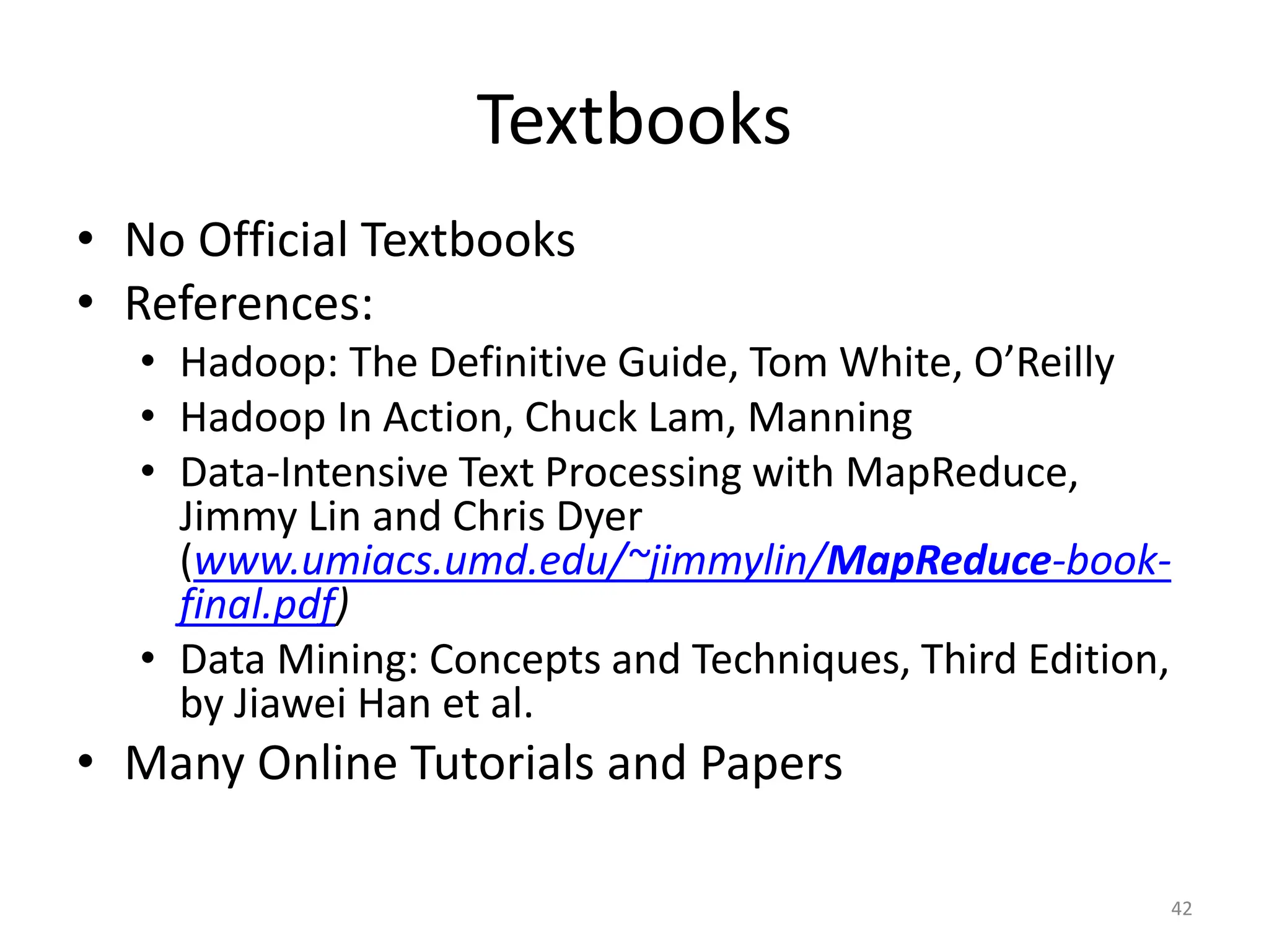 Textbooks
• No Official Textbooks
• References:
• Hadoop: The Definitive Guide, Tom White, O’Reilly
• Hadoop In Action, Chuck Lam, Manning
• Data-Intensive Text Processing with MapReduce,
Jimmy Lin and Chris Dyer
(www.umiacs.umd.edu/~jimmylin/MapReduce-book-
final.pdf)
• Data Mining: Concepts and Techniques, Third Edition,
by Jiawei Han et al.
• Many Online Tutorials and Papers
42
 