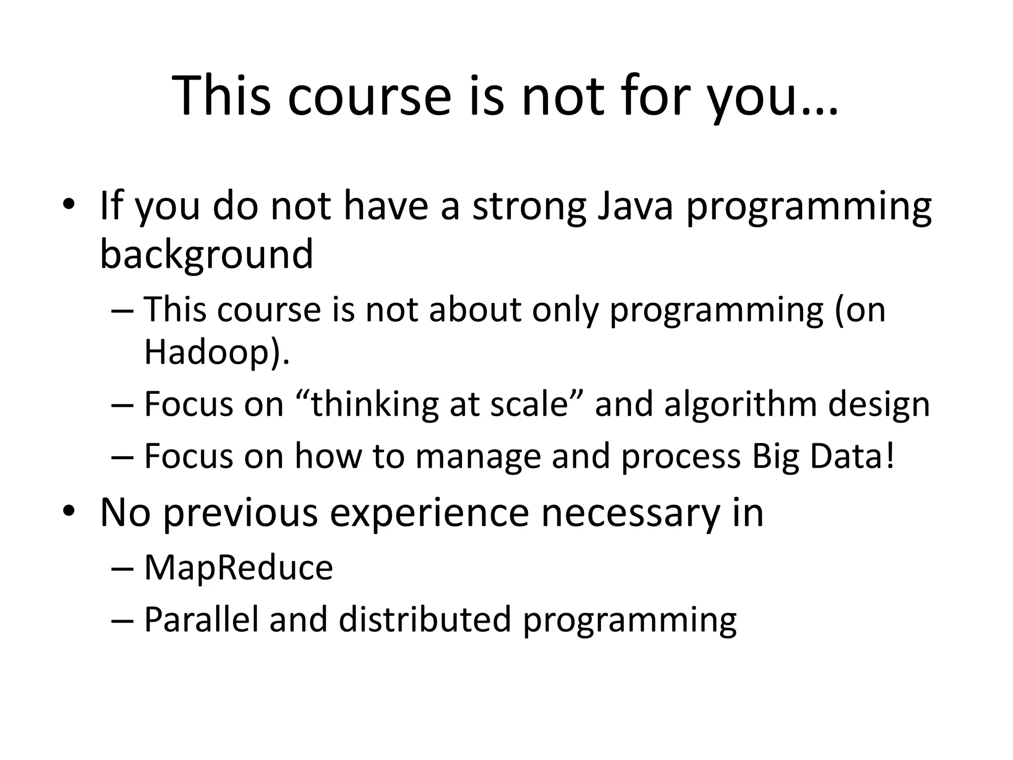 This course is not for you…
• If you do not have a strong Java programming
background
– This course is not about only programming (on
Hadoop).
– Focus on “thinking at scale” and algorithm design
– Focus on how to manage and process Big Data!
• No previous experience necessary in
– MapReduce
– Parallel and distributed programming
 
