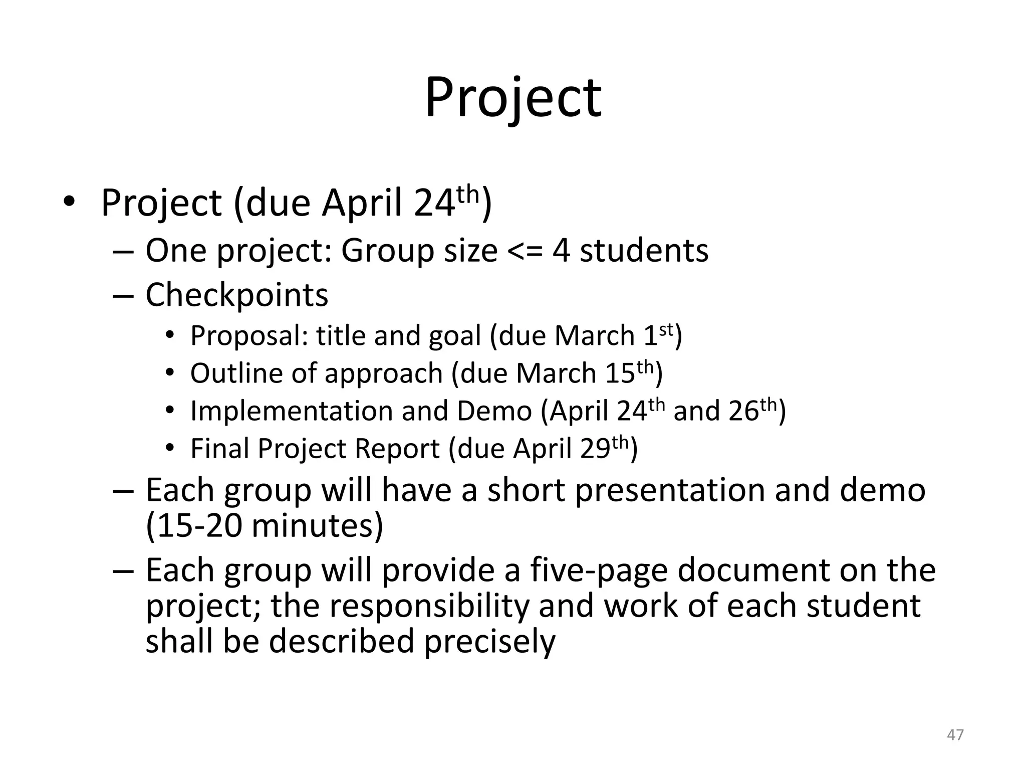 Project
• Project (due April 24th)
– One project: Group size <= 4 students
– Checkpoints
• Proposal: title and goal (due March 1st)
• Outline of approach (due March 15th)
• Implementation and Demo (April 24th and 26th)
• Final Project Report (due April 29th)
– Each group will have a short presentation and demo
(15-20 minutes)
– Each group will provide a five-page document on the
project; the responsibility and work of each student
shall be described precisely
47
 