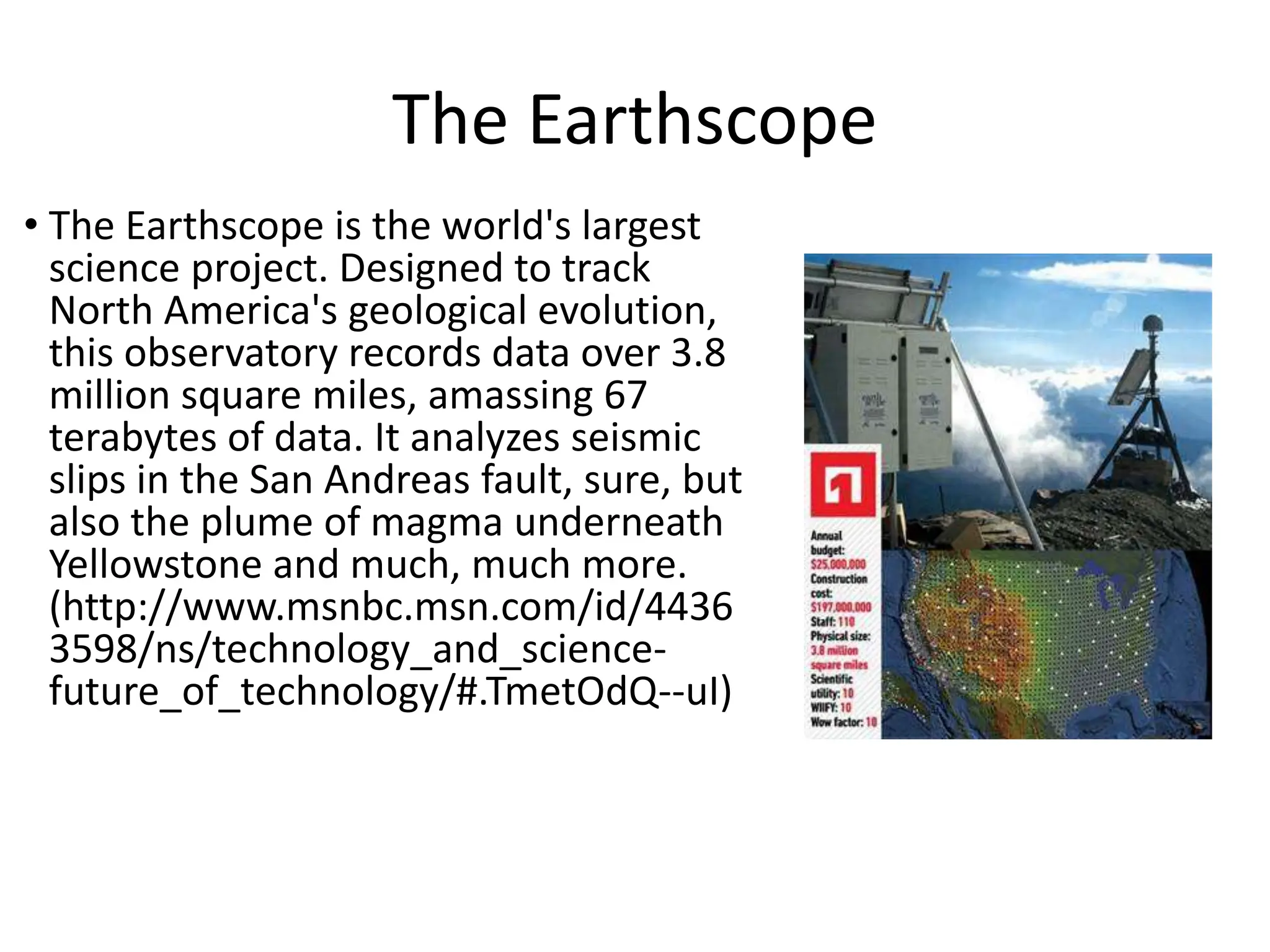 The Earthscope
• The Earthscope is the world's largest
science project. Designed to track
North America's geological evolution,
this observatory records data over 3.8
million square miles, amassing 67
terabytes of data. It analyzes seismic
slips in the San Andreas fault, sure, but
also the plume of magma underneath
Yellowstone and much, much more.
(http://www.msnbc.msn.com/id/4436
3598/ns/technology_and_science-
future_of_technology/#.TmetOdQ--uI)
 