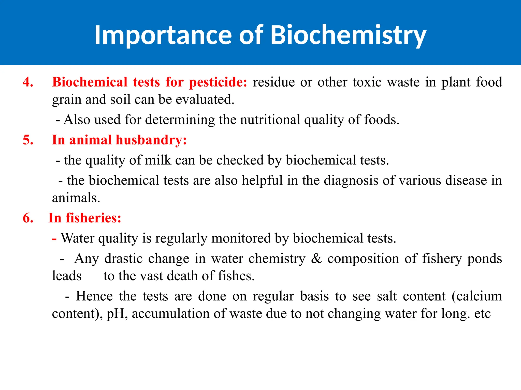 Importance of Biochemistry
4. Biochemical tests for pesticide: residue or other toxic waste in plant food
grain and soil can be evaluated.
- Also used for determining the nutritional quality of foods.
5. In animal husbandry:
- the quality of milk can be checked by biochemical tests.
- the biochemical tests are also helpful in the diagnosis of various disease in
animals.
6. In fisheries:
- Water quality is regularly monitored by biochemical tests.
- Any drastic change in water chemistry & composition of fishery ponds
leads to the vast death of fishes.
- Hence the tests are done on regular basis to see salt content (calcium
content), pH, accumulation of waste due to not changing water for long. etc
 