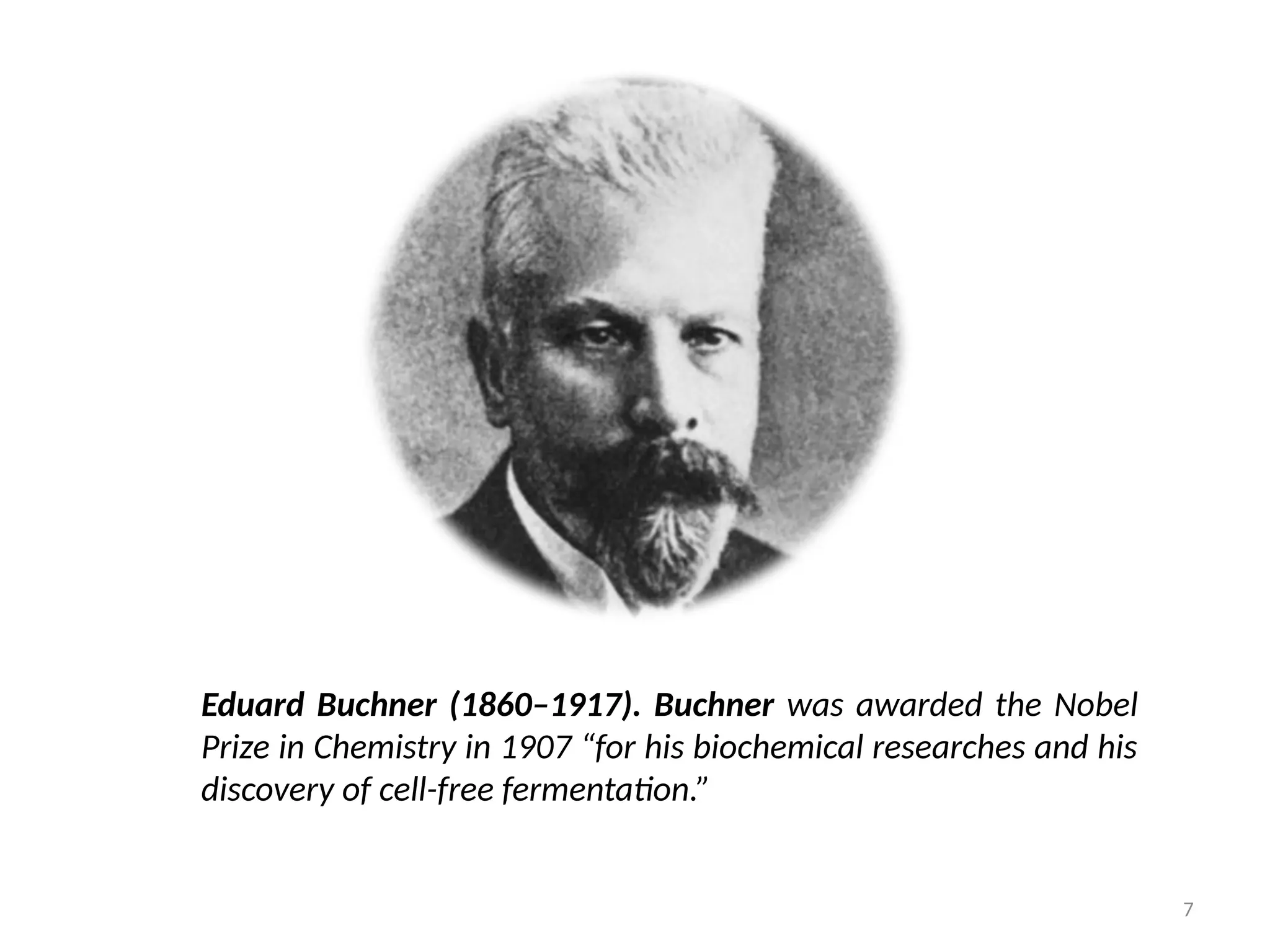 7
Eduard Buchner (1860–1917). Buchner was awarded the Nobel
Prize in Chemistry in 1907 “for his biochemical researches and his
discovery of cell-free fermentation.”
 