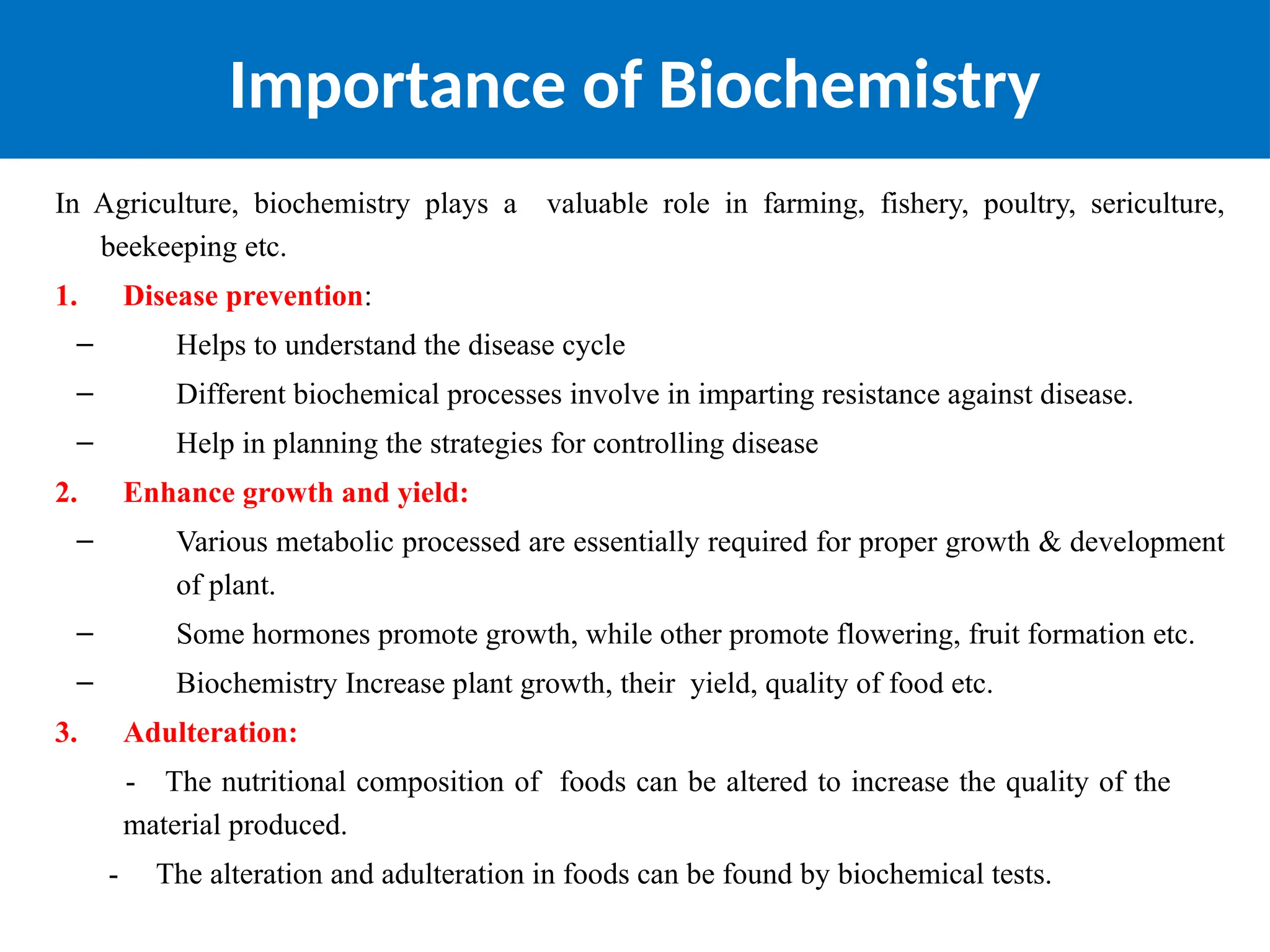 Importance of Biochemistry
In Agriculture, biochemistry plays a valuable role in farming, fishery, poultry, sericulture,
beekeeping etc.
1. Disease prevention:
– Helps to understand the disease cycle
– Different biochemical processes involve in imparting resistance against disease.
– Help in planning the strategies for controlling disease
2. Enhance growth and yield:
– Various metabolic processed are essentially required for proper growth & development
of plant.
– Some hormones promote growth, while other promote flowering, fruit formation etc.
– Biochemistry Increase plant growth, their yield, quality of food etc.
3. Adulteration:
- The nutritional composition of foods can be altered to increase the quality of the
material produced.
- The alteration and adulteration in foods can be found by biochemical tests.
 