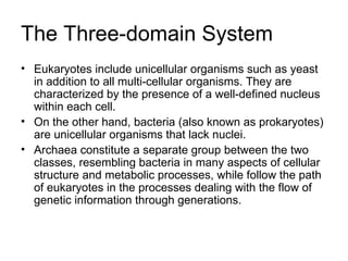 The Three-domain System Eukaryotes include unicellular organisms such as yeast in addition to all multi-cellular organisms. They are characterized by the presence of a well-defined nucleus within each cell. On the other hand, bacteria (also known as prokaryotes) are unicellular organisms that lack nuclei. Archaea constitute a separate group between the two classes, resembling bacteria in many aspects of cellular structure and metabolic processes, while follow the path of eukaryotes in the processes dealing with the flow of genetic information through generations. 