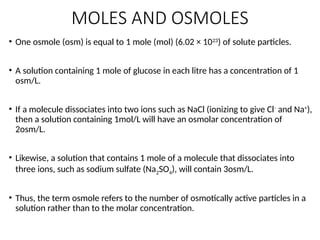 MOLES AND OSMOLES
• One osmole (osm) is equal to 1 mole (mol) (6.02 × 1023
) of solute particles.
• A solution containing 1 mole of glucose in each litre has a concentration of 1
osm/L.
• If a molecule dissociates into two ions such as NaCl (ionizing to give Cl-
and Na+
),
then a solution containing 1mol/L will have an osmolar concentration of
2osm/L.
• Likewise, a solution that contains 1 mole of a molecule that dissociates into
three ions, such as sodium sulfate (Na2SO4), will contain 3osm/L.
• Thus, the term osmole refers to the number of osmotically active particles in a
solution rather than to the molar concentration.
 