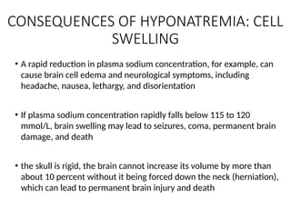 • A rapid reduction in plasma sodium concentration, for example, can
cause brain cell edema and neurological symptoms, including
headache, nausea, lethargy, and disorientation
• If plasma sodium concentration rapidly falls below 115 to 120
mmol/L, brain swelling may lead to seizures, coma, permanent brain
damage, and death
• the skull is rigid, the brain cannot increase its volume by more than
about 10 percent without it being forced down the neck (herniation),
which can lead to permanent brain injury and death
CONSEQUENCES OF HYPONATREMIA: CELL
SWELLING
 