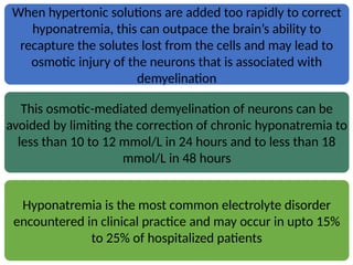 When hypertonic solutions are added too rapidly to correct
hyponatremia, this can outpace the brain’s ability to
recapture the solutes lost from the cells and may lead to
osmotic injury of the neurons that is associated with
demyelination
This osmotic-mediated demyelination of neurons can be
avoided by limiting the correction of chronic hyponatremia to
less than 10 to 12 mmol/L in 24 hours and to less than 18
mmol/L in 48 hours
Hyponatremia is the most common electrolyte disorder
encountered in clinical practice and may occur in upto 15%
to 25% of hospitalized patients
 