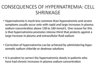CONSEQUENCES OF HYPERNATREMIA: CELL
SHRINKAGE
• Hypernatremia is much less common than hyponatremia and severe
symptoms usually occur only with rapid and large increases in plasma
sodium concentration above 158 to 160 mmol/L. One reason for this
is that hypernatremia promotes intense thirst that protects against a
large increase in plasma and extracellular fluid sodium
• Correction of hypernatremia can be achieved by administering hypo-
osmotic sodium chloride or dextrose solutions
• It is prudent to correct the hypernatremia slowly in patients who
have had chronic increases in plasma sodium concentration
 