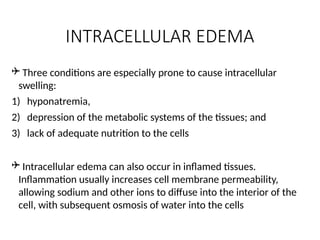 INTRACELLULAR EDEMA
 Three conditions are especially prone to cause intracellular
swelling:
1) hyponatremia,
2) depression of the metabolic systems of the tissues; and
3) lack of adequate nutrition to the cells
 Intracellular edema can also occur in inflamed tissues.
Inflammation usually increases cell membrane permeability,
allowing sodium and other ions to diffuse into the interior of the
cell, with subsequent osmosis of water into the cells
 
