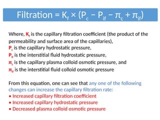 Filtration = Kf × (Pc − Pif − πc + πif)
Where, Kf is the capillary filtration coefficient (the product of the
permeability and surface area of the capillaries),
Pc is the capillary hydrostatic pressure,
Pif is the interstitial fluid hydrostatic pressure,
πc is the capillary plasma colloid osmotic pressure, and
πif is the interstitial fluid colloid osmotic pressure
From this equation, one can see that any one of the following
changes can increase the capillary filtration rate:
• Increased capillary filtration coefficient
• Increased capillary hydrostatic pressure
• Decreased plasma colloid osmotic pressure
 