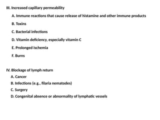 III. Increased capillary permeability
A. Immune reactions that cause release of histamine and other immune products
B. Toxins
C. Bacterial infections
D. Vitamin deficiency, especially vitamin C
E. Prolonged ischemia
F. Burns
IV. Blockage of lymph return
A. Cancer
B. Infections (e.g., filaria nematodes)
C. Surgery
D. Congenital absence or abnormality of lymphatic vessels
 