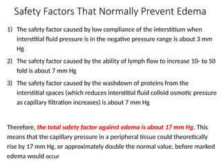Safety Factors That Normally Prevent Edema
1) The safety factor caused by low compliance of the interstitium when
interstitial fluid pressure is in the negative pressure range is about 3 mm
Hg
2) The safety factor caused by the ability of lymph flow to increase 10- to 50
fold is about 7 mm Hg
3) The safety factor caused by the washdown of proteins from the
interstitial spaces (which reduces interstitial fluid colloid osmotic pressure
as capillary filtration increases) is about 7 mm Hg
Therefore, the total safety factor against edema is about 17 mm Hg. This
means that the capillary pressure in a peripheral tissue could theoretically
rise by 17 mm Hg, or approximately double the normal value, before marked
edema would occur
 