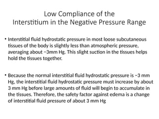 Low Compliance of the
Interstitium in the Negative Pressure Range
• Interstitial fluid hydrostatic pressure in most loose subcutaneous
tissues of the body is slightly less than atmospheric pressure,
averaging about −3mm Hg. This slight suction in the tissues helps
hold the tissues together.
• Because the normal interstitial fluid hydrostatic pressure is −3 mm
Hg, the interstitial fluid hydrostatic pressure must increase by about
3 mm Hg before large amounts of fluid will begin to accumulate in
the tissues. Therefore, the safety factor against edema is a change
of interstitial fluid pressure of about 3 mm Hg
 