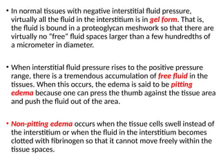 • In normal tissues with negative interstitial fluid pressure,
virtually all the fluid in the interstitium is in gel form. That is,
the fluid is bound in a proteoglycan meshwork so that there are
virtually no “free” fluid spaces larger than a few hundredths of
a micrometer in diameter.
• When interstitial fluid pressure rises to the positive pressure
range, there is a tremendous accumulation of free fluid in the
tissues. When this occurs, the edema is said to be pitting
edema because one can press the thumb against the tissue area
and push the fluid out of the area.
• Non-pitting edema occurs when the tissue cells swell instead of
the interstitium or when the fluid in the interstitium becomes
clotted with fibrinogen so that it cannot move freely within the
tissue spaces.
 