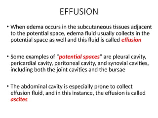 EFFUSION
• When edema occurs in the subcutaneous tissues adjacent
to the potential space, edema fluid usually collects in the
potential space as well and this fluid is called effusion
• Some examples of “potential spaces” are pleural cavity,
pericardial cavity, peritoneal cavity, and synovial cavities,
including both the joint cavities and the bursae
• The abdominal cavity is especially prone to collect
effusion fluid, and in this instance, the effusion is called
ascites
 
