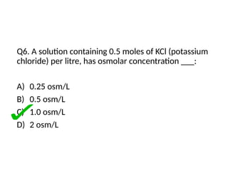 Q6. A solution containing 0.5 moles of KCl (potassium
chloride) per litre, has osmolar concentration ___:
A) 0.25 osm/L
B) 0.5 osm/L
C) 1.0 osm/L
D) 2 osm/L
 